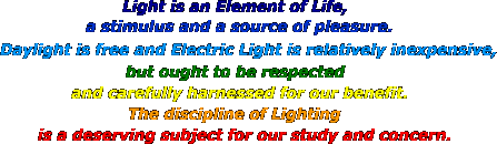Light is an Element of Life, a stimulus and a source of pleasure. Daylight is free and Electric Light is relatively inexpensive, but ought to be respected and carefully harnessed for our benefit. The discipline of Lighting is a deserving subject for our study and concern.